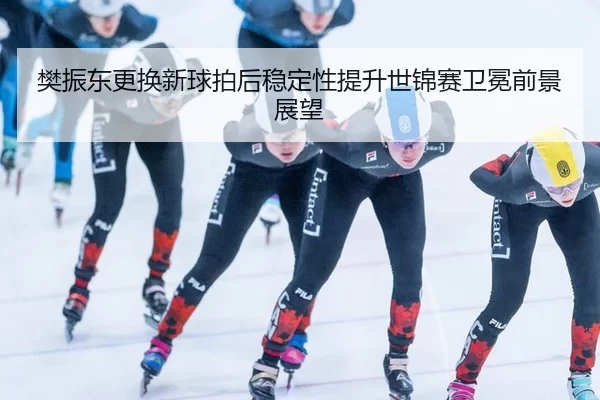 樊振东更换新球拍后稳定性提升世锦赛卫冕前景展望
