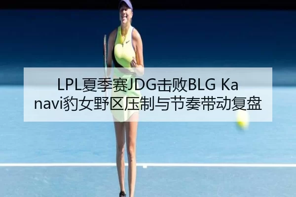 LPL夏季赛JDG击败BLG Kanavi豹女野区压制与节奏带动复盘